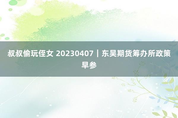 叔叔偷玩侄女 20230407｜东吴期货筹办所政策早参