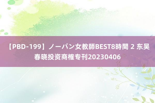 【PBD-199】ノーパン女教師BEST8時間 2 东吴春晓投资商榷专刊20230406