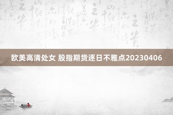 欧美高清处女 股指期货逐日不雅点20230406