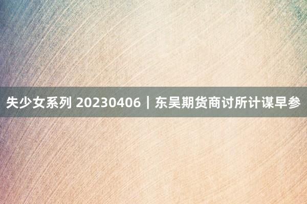 失少女系列 20230406｜东吴期货商讨所计谋早参