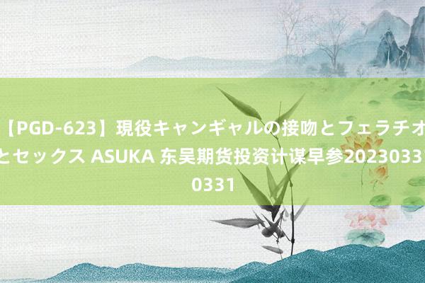 【PGD-623】現役キャンギャルの接吻とフェラチオとセックス ASUKA 东吴期货投资计谋早参20230331