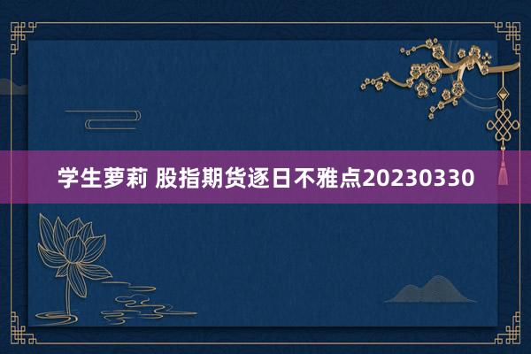 学生萝莉 股指期货逐日不雅点20230330