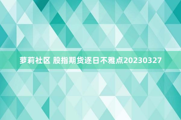 萝莉社区 股指期货逐日不雅点20230327