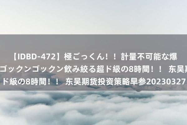 【IDBD-472】極ごっくん！！計量不可能な爆量ザーメンをS級女優がゴックンゴックン飲み絞る超ド級の8時間！！ 东吴期货投资策略早参20230327