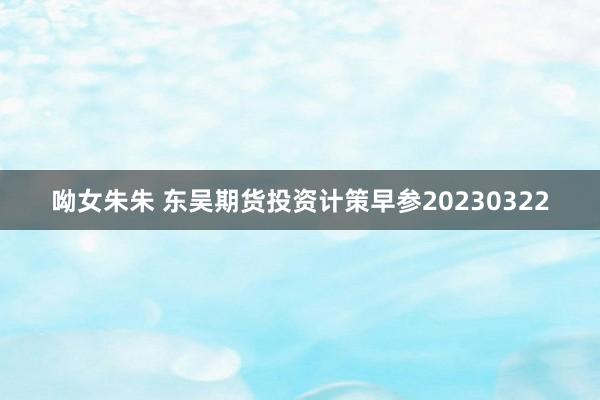 呦女朱朱 东吴期货投资计策早参20230322