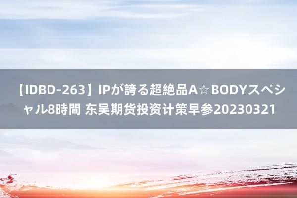 【IDBD-263】IPが誇る超絶品A☆BODYスペシャル8時間 东吴期货投资计策早参20230321