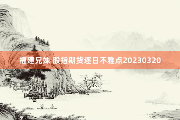 福建兄妹 股指期货逐日不雅点20230320