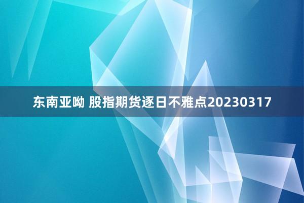 东南亚呦 股指期货逐日不雅点20230317