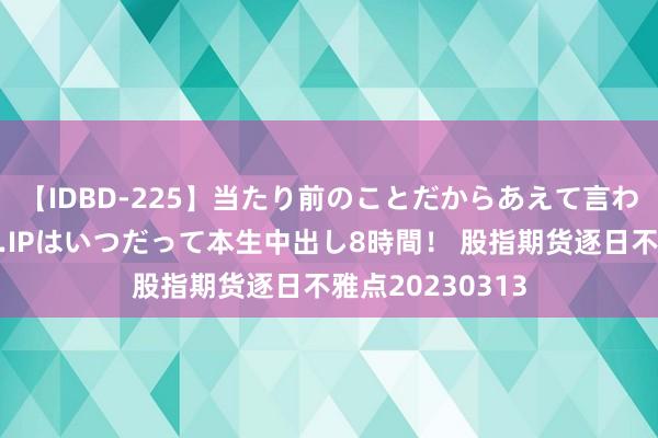 【IDBD-225】当たり前のことだからあえて言わなかったけど…IPはいつだって本生中出し8時間！ 股指期货逐日不雅点20230313