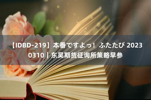 【IDBD-219】本番ですよっ！ふたたび 20230310｜东吴期货征询所策略早参