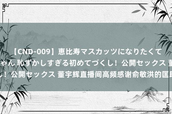 【CND-009】恵比寿マスカッツになりたくてAVデビューしたあみちゃん 恥ずかしすぎる初めてづくし！公開セックス 董宇辉直播间高频感谢俞敏洪的匡助与支撑