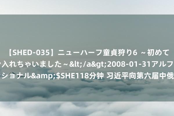 【SHED-035】ニューハーフ童貞狩り6 ～初めてオマ○コにオチンチン入れちゃいました～</a>2008-01-31アルファーインターナショナル&$SHE118分钟 习近平向第六届中俄动力商务论坛致贺信_大皖新闻 | 安徽网