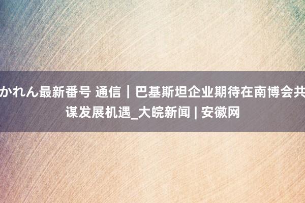 かれん最新番号 通信｜巴基斯坦企业期待在南博会共谋发展机遇_大皖新闻 | 安徽网