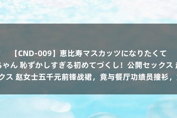 【CND-009】恵比寿マスカッツになりたくてAVデビューしたあみちゃん 恥ずかしすぎる初めてづくし！公開セックス 赵女士五千元前锋战裙，竟与餐厅功绩员撞衫，烦懑顷刻间激发烧议！