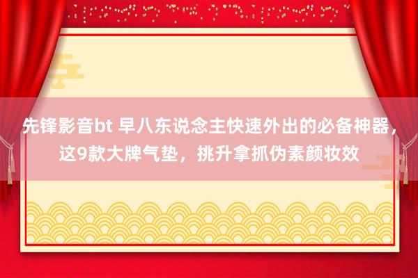 先锋影音bt 早八东说念主快速外出的必备神器，这9款大牌气垫，挑升拿抓伪素颜妆效