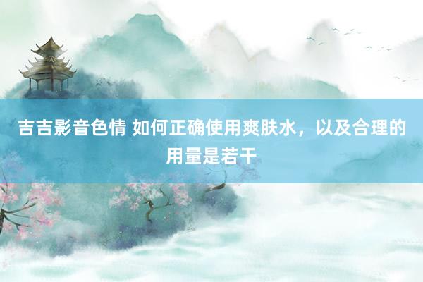 吉吉影音色情 如何正确使用爽肤水，以及合理的用量是若干