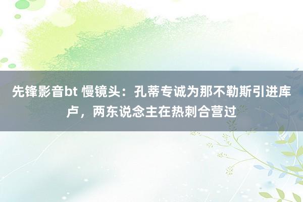 先锋影音bt 慢镜头：孔蒂专诚为那不勒斯引进库卢，两东说念主在热刺合营过