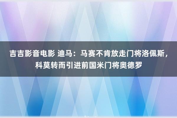 吉吉影音电影 迪马：马赛不肯放走门将洛佩斯，科莫转而引进前国米门将奥德罗