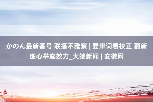 かのん最新番号 联播不雅察 | 要津词看校正 翻新细心举座效力_大皖新闻 | 安徽网