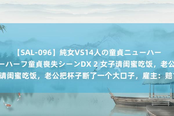 【SAL-096】純女VS14人の童貞ニューハーフ 二度と見れないニューハーフ童貞喪失シーンDX 2 女子请闺蜜吃饭，老公把杯子断了一个大口子，雇主：赔1300元