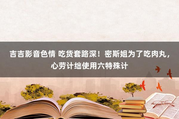 吉吉影音色情 吃货套路深！密斯姐为了吃肉丸，心劳计绌使用六特殊计