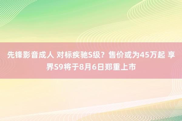 先锋影音成人 对标疾驰S级？售价或为45万起 享界S9将于8月6日郑重上市