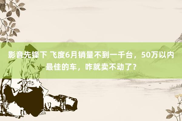 影音先锋下 飞度6月销量不到一千台，50万以内最佳的车，咋就卖不动了？