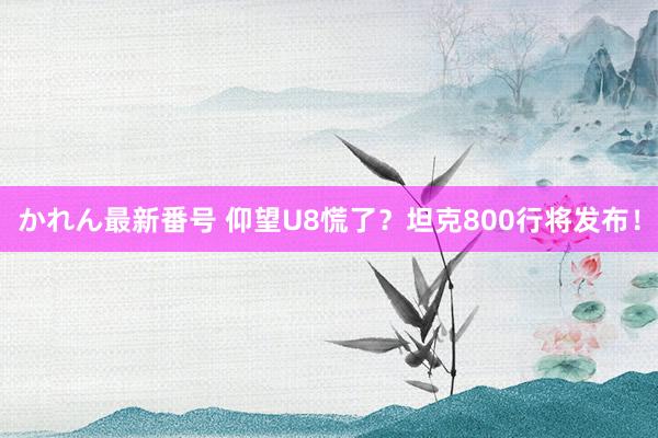 かれん最新番号 仰望U8慌了？坦克800行将发布！