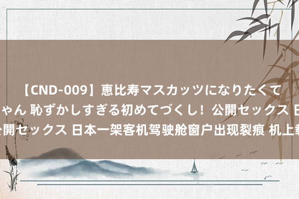 【CND-009】恵比寿マスカッツになりたくてAVデビューしたあみちゃん 恥ずかしすぎる初めてづくし！公開セックス 日本一架客机驾驶舱窗户出现裂痕 机上载有31东谈主