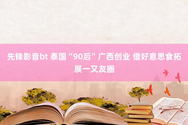 先锋影音bt 泰国“90后”广西创业 借好意思食拓展一又友圈