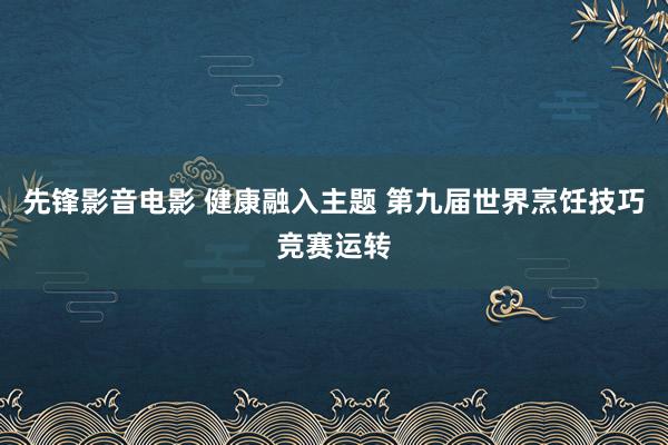 先锋影音电影 健康融入主题 第九届世界烹饪技巧竞赛运转