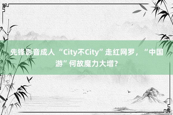 先锋影音成人 “City不City”走红网罗，“中国游”何故魔力大增？