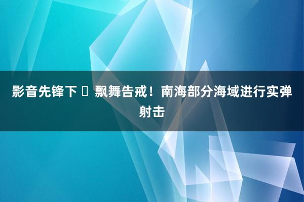 影音先锋下 ​飘舞告戒！南海部分海域进行实弹射击