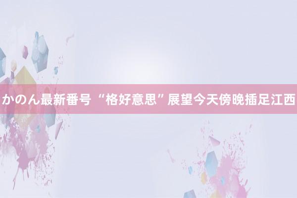 かのん最新番号 “格好意思”展望今天傍晚插足江西