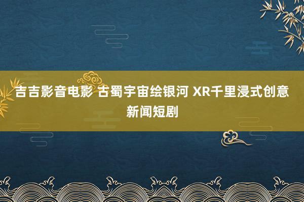 吉吉影音电影 古蜀宇宙绘银河 XR千里浸式创意新闻短剧