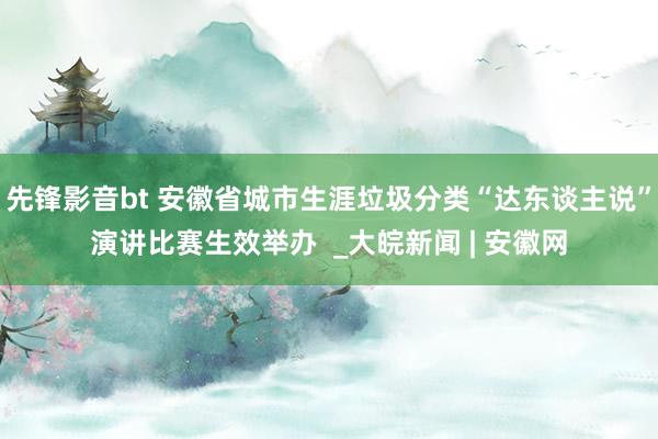 先锋影音bt 安徽省城市生涯垃圾分类“达东谈主说”演讲比赛生效举办  _大皖新闻 | 安徽网