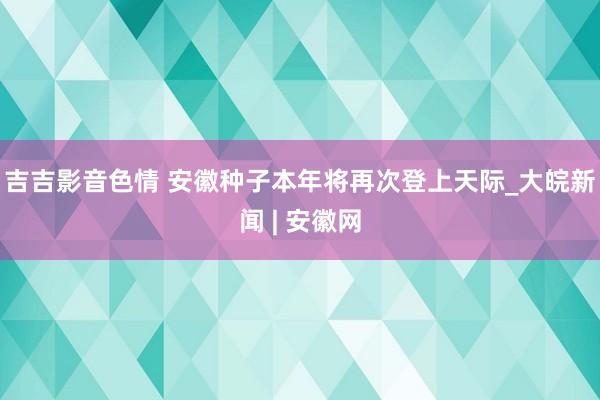 吉吉影音色情 安徽种子本年将再次登上天际_大皖新闻 | 安徽网