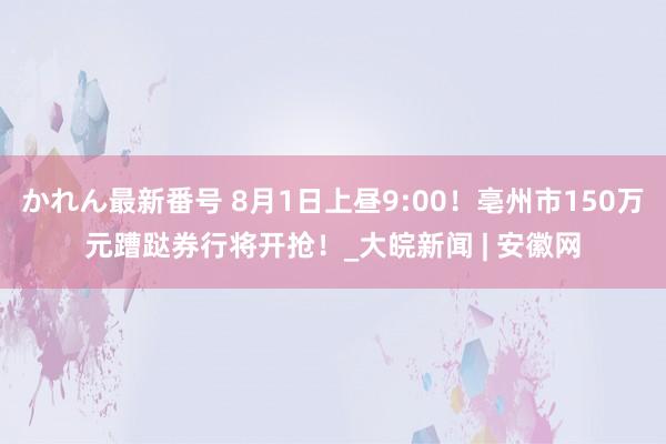 かれん最新番号 8月1日上昼9:00！亳州市150万元蹧跶券行将开抢！_大皖新闻 | 安徽网