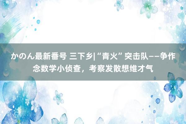 かのん最新番号 三下乡|“青火”突击队——争作念数学小侦查，考察发散想维才气