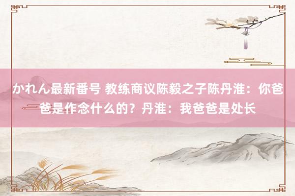 かれん最新番号 教练商议陈毅之子陈丹淮：你爸爸是作念什么的？丹淮：我爸爸是处长