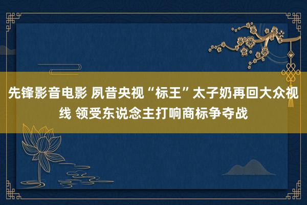 先锋影音电影 夙昔央视“标王”太子奶再回大众视线 领受东说念主打响商标争夺战