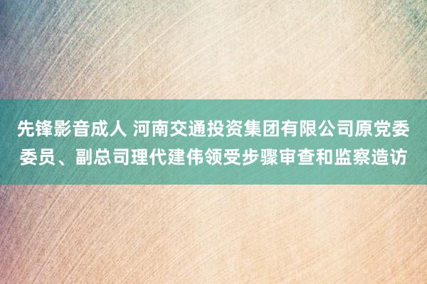 先锋影音成人 河南交通投资集团有限公司原党委委员、副总司理代建伟领受步骤审查和监察造访