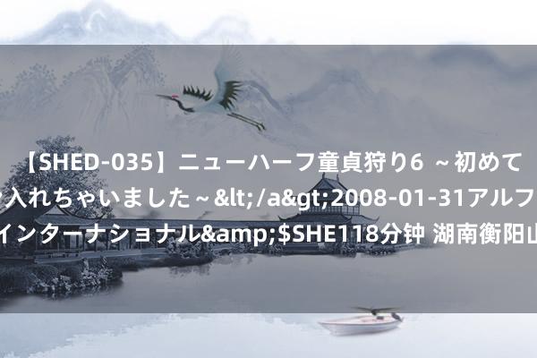 【SHED-035】ニューハーフ童貞狩り6 ～初めてオマ○コにオチンチン入れちゃいました～</a>2008-01-31アルファーインターナショナル&$SHE118分钟 湖南衡阳山体滑坡已致12东说念主受难