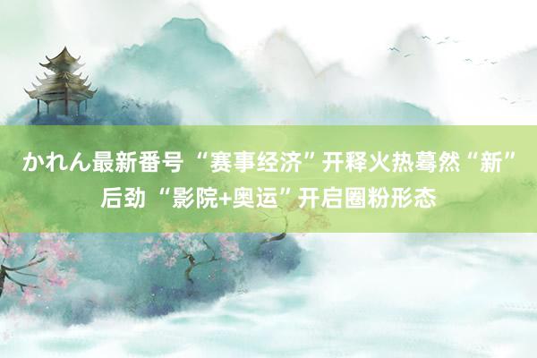 かれん最新番号 “赛事经济”开释火热蓦然“新”后劲 “影院+奥运”开启圈粉形态