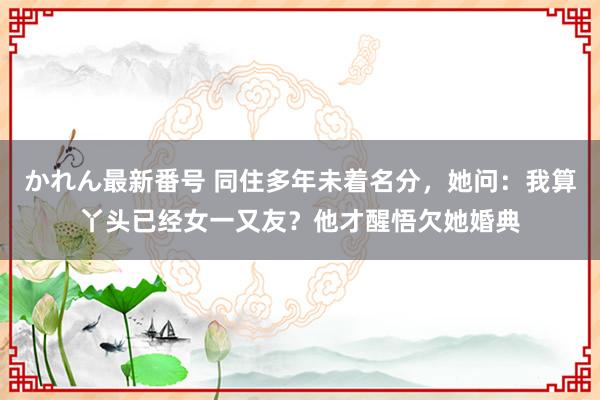 かれん最新番号 同住多年未着名分，她问：我算丫头已经女一又友？他才醒悟欠她婚典