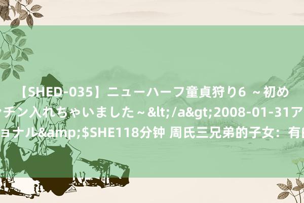 【SHED-035】ニューハーフ童貞狩り6 ～初めてオマ○コにオチンチン入れちゃいました～</a>2008-01-31アルファーインターナショナル&$SHE118分钟 周氏三兄弟的子女：有的自尽，有的死于地面震，有的告状我方父亲