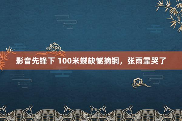 影音先锋下 100米蝶缺憾摘铜，张雨霏哭了