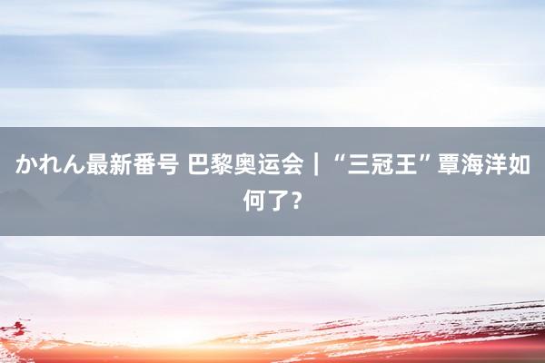 かれん最新番号 巴黎奥运会｜“三冠王”覃海洋如何了？