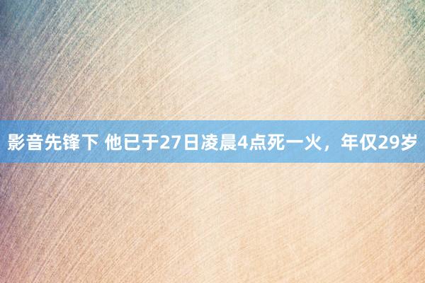 影音先锋下 他已于27日凌晨4点死一火，年仅29岁