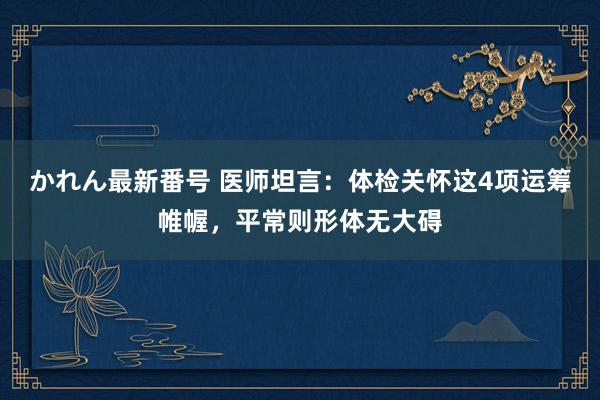 かれん最新番号 医师坦言：体检关怀这4项运筹帷幄，平常则形体无大碍